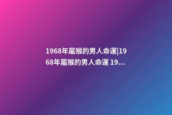 1968年屬猴的男人命運|1968年屬猴的男人命運 1968年屬猴人一生運勢，68年屬猴男一生的運程-第1張-觀點-玄機派